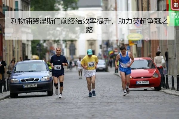 利物浦努涅斯门前终结效率提升，助力英超争冠之路